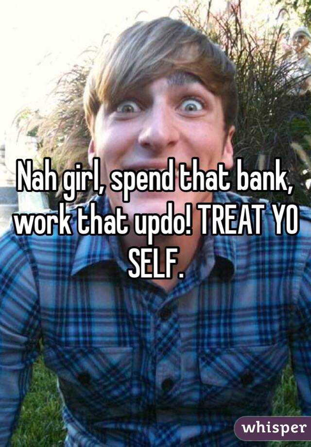 Nah girl, spend that bank, work that updo! TREAT YO SELF.