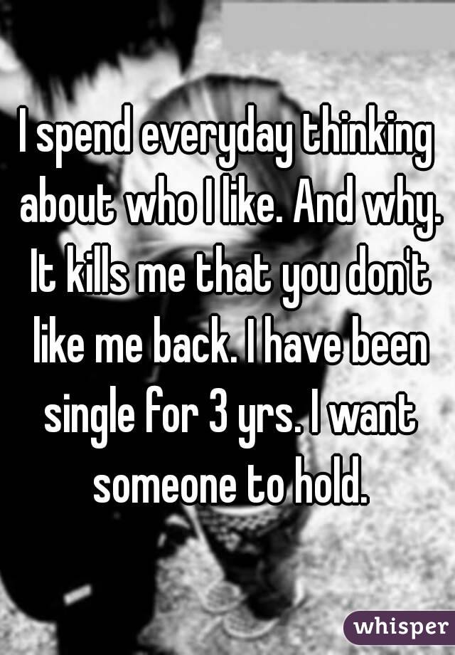 I spend everyday thinking about who I like. And why. It kills me that you don't like me back. I have been single for 3 yrs. I want someone to hold.