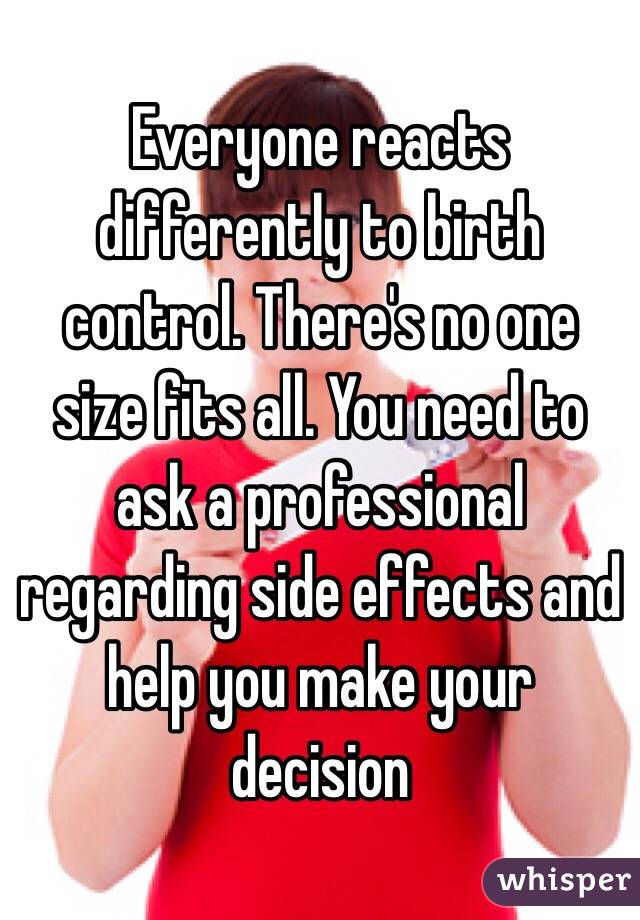 Everyone reacts differently to birth control. There's no one size fits all. You need to ask a professional regarding side effects and help you make your decision 