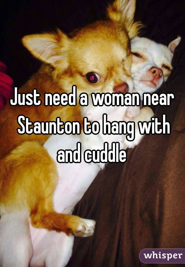 Just need a woman near Staunton to hang with and cuddle 