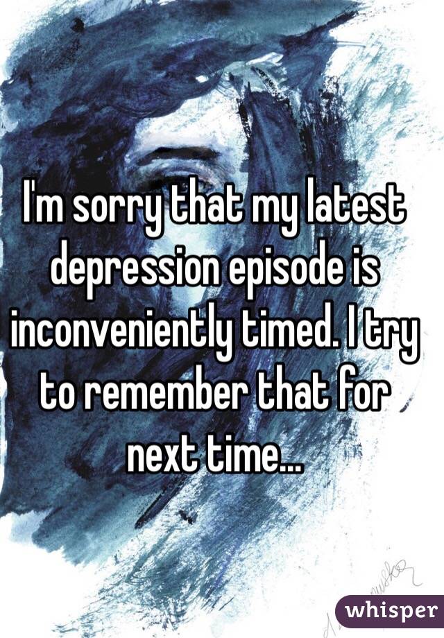 I'm sorry that my latest depression episode is inconveniently timed. I try to remember that for next time... 