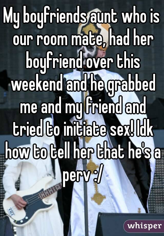 My boyfriends aunt who is our room mate, had her boyfriend over this weekend and he grabbed me and my friend and tried to initiate sex! Idk how to tell her that he's a perv :/