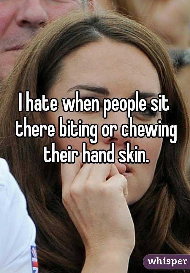 I hate when people sit there biting or chewing their hand skin.
