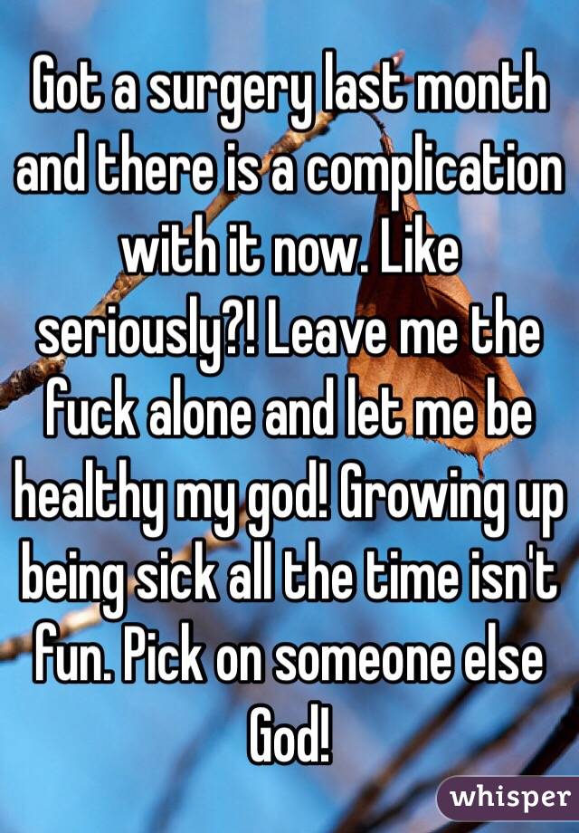 Got a surgery last month and there is a complication with it now. Like seriously?! Leave me the fuck alone and let me be healthy my god! Growing up being sick all the time isn't fun. Pick on someone else God! 