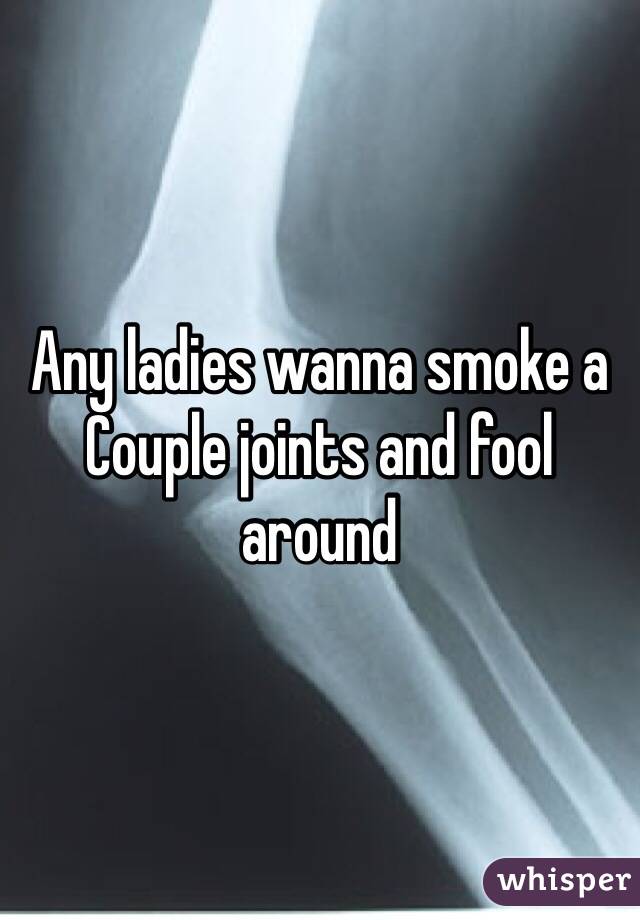 Any ladies wanna smoke a Couple joints and fool around 