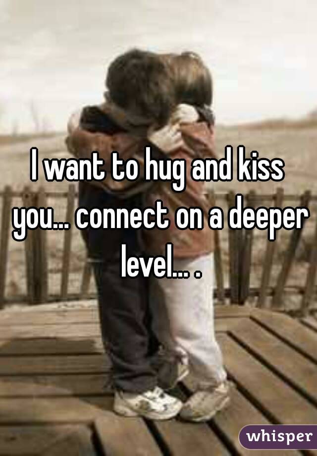 I want to hug and kiss you… connect on a deeper level… .