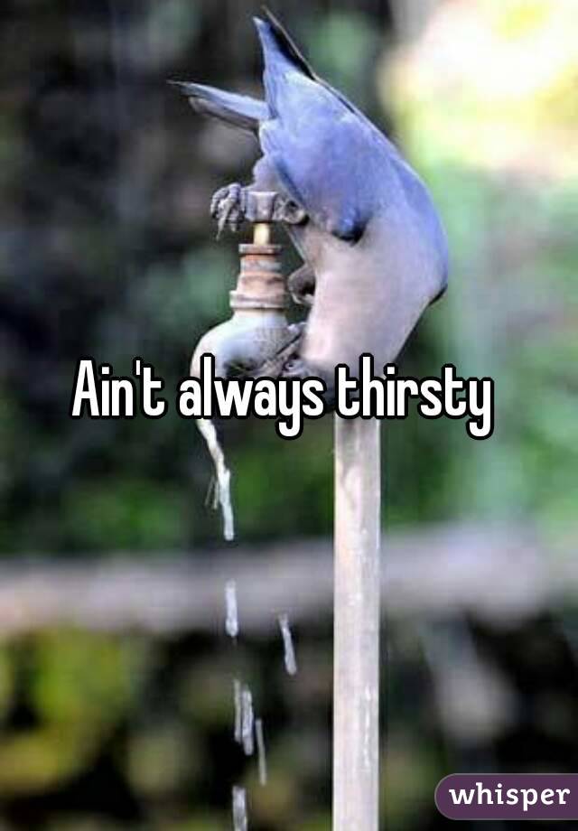 Ain't always thirsty 
