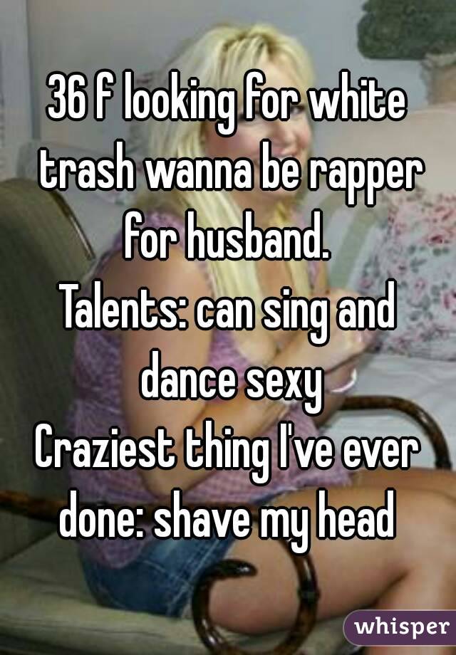 36 f looking for white trash wanna be rapper for husband. 
Talents: can sing and dance sexy
Craziest thing I've ever done: shave my head 