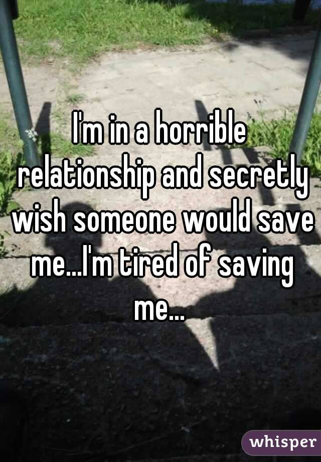 I'm in a horrible relationship and secretly wish someone would save me...I'm tired of saving me... 