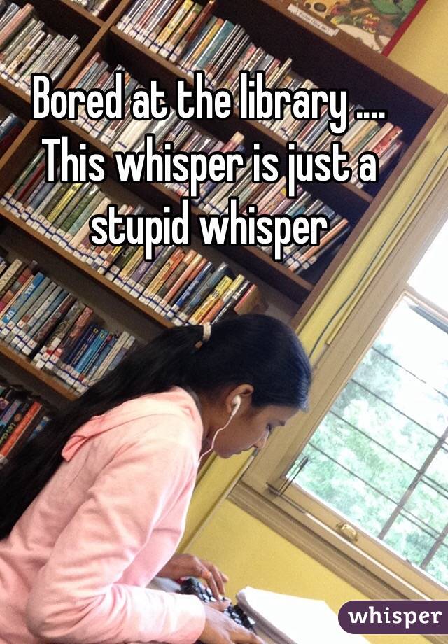 Bored at the library .... This whisper is just a stupid whisper 