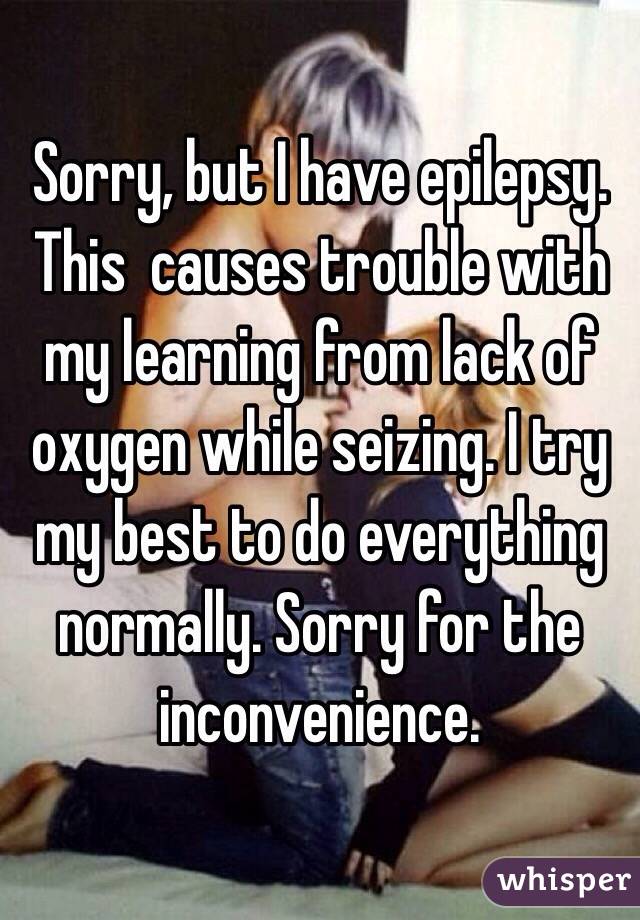 Sorry, but I have epilepsy. This  causes trouble with my learning from lack of oxygen while seizing. I try my best to do everything normally. Sorry for the inconvenience.