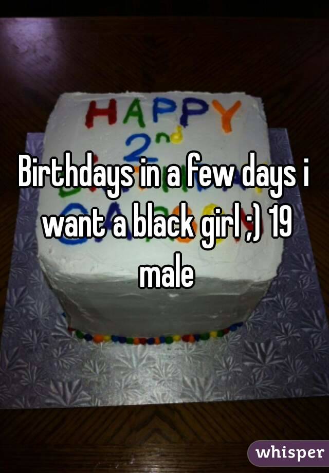 Birthdays in a few days i want a black girl ;) 19 male