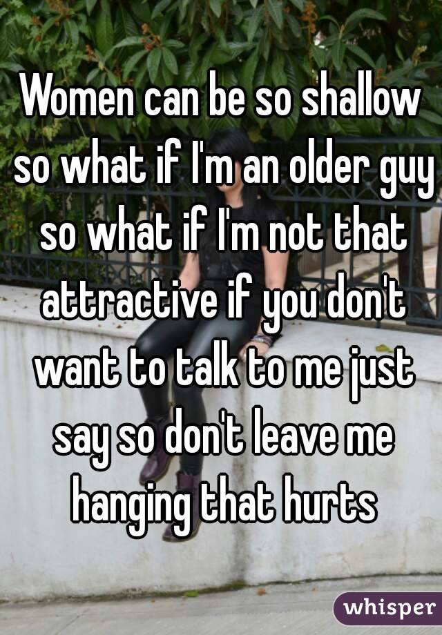 Women can be so shallow so what if I'm an older guy so what if I'm not that attractive if you don't want to talk to me just say so don't leave me hanging that hurts
