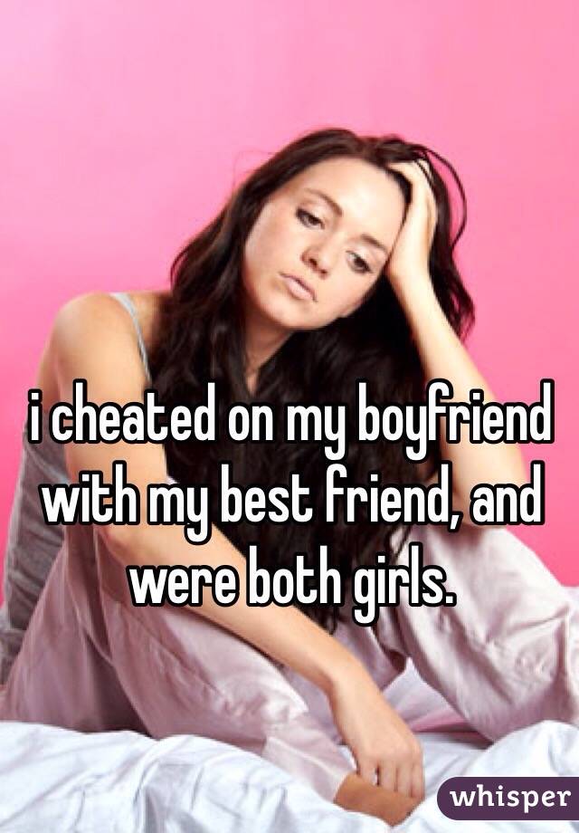 i cheated on my boyfriend with my best friend, and were both girls. 