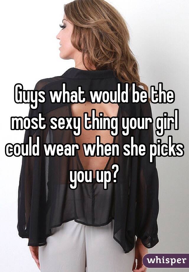 Guys what would be the most sexy thing your girl could wear when she picks you up?