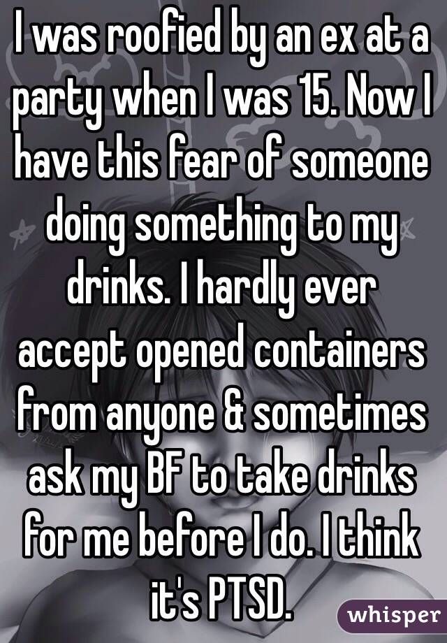 I was roofied by an ex at a party when I was 15. Now I have this fear of someone doing something to my drinks. I hardly ever accept opened containers from anyone & sometimes ask my BF to take drinks for me before I do. I think it's PTSD.