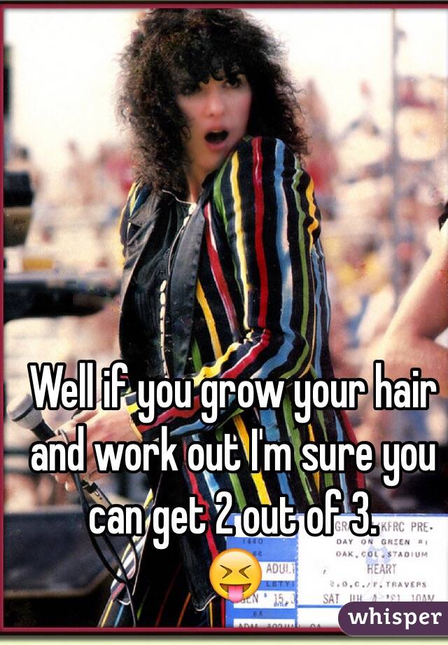 Well if you grow your hair and work out I'm sure you can get 2 out of 3. 
😝