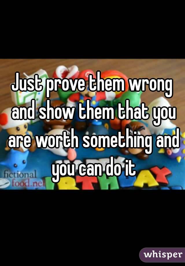 Just prove them wrong and show them that you are worth something and you can do it