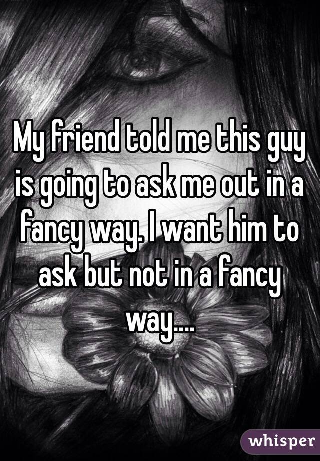My friend told me this guy is going to ask me out in a fancy way. I want him to ask but not in a fancy way....