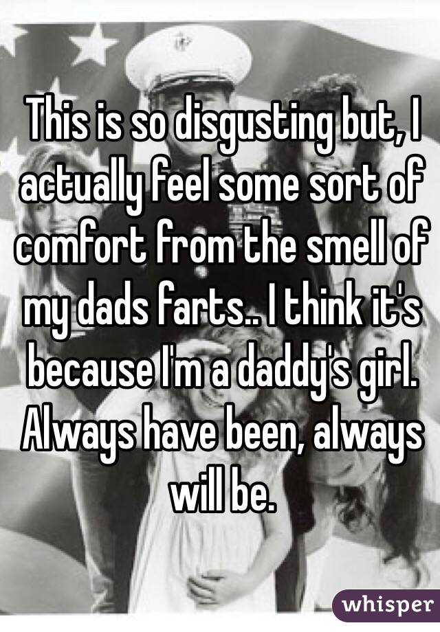 This is so disgusting but, I actually feel some sort of comfort from the smell of my dads farts.. I think it's because I'm a daddy's girl. Always have been, always will be.
