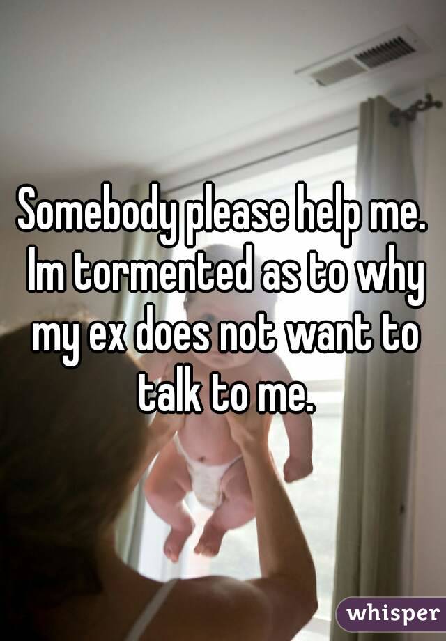 Somebody please help me. Im tormented as to why my ex does not want to talk to me.