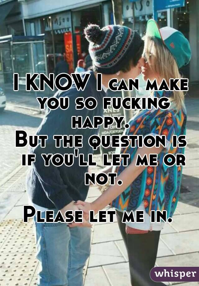 I KNOW I can make you so fucking happy. 
But the question is if you'll let me or not.

Please let me in. 