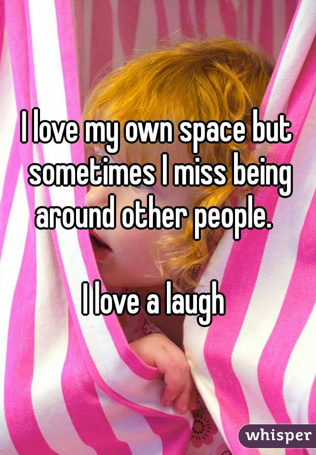 I love my own space but sometimes I miss being around other people.  

I love a laugh 