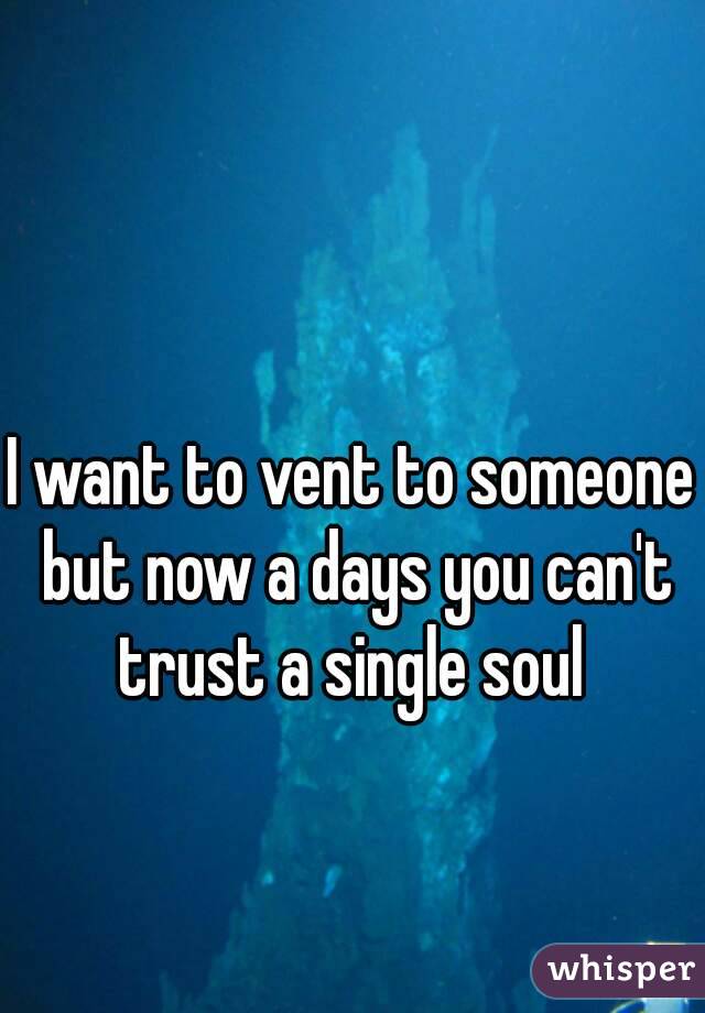 I want to vent to someone but now a days you can't trust a single soul 