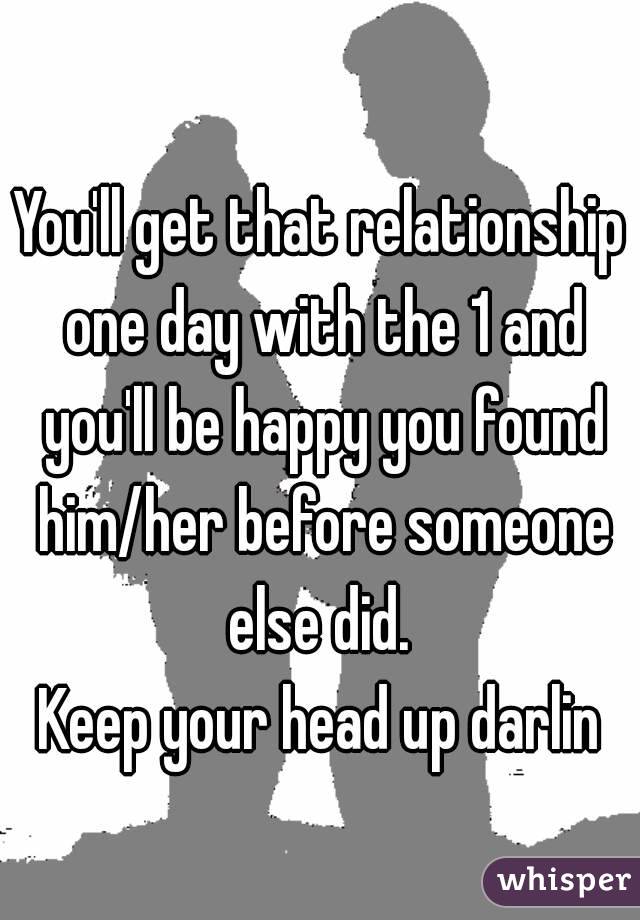 You'll get that relationship one day with the 1 and you'll be happy you found him/her before someone else did. 
Keep your head up darlin