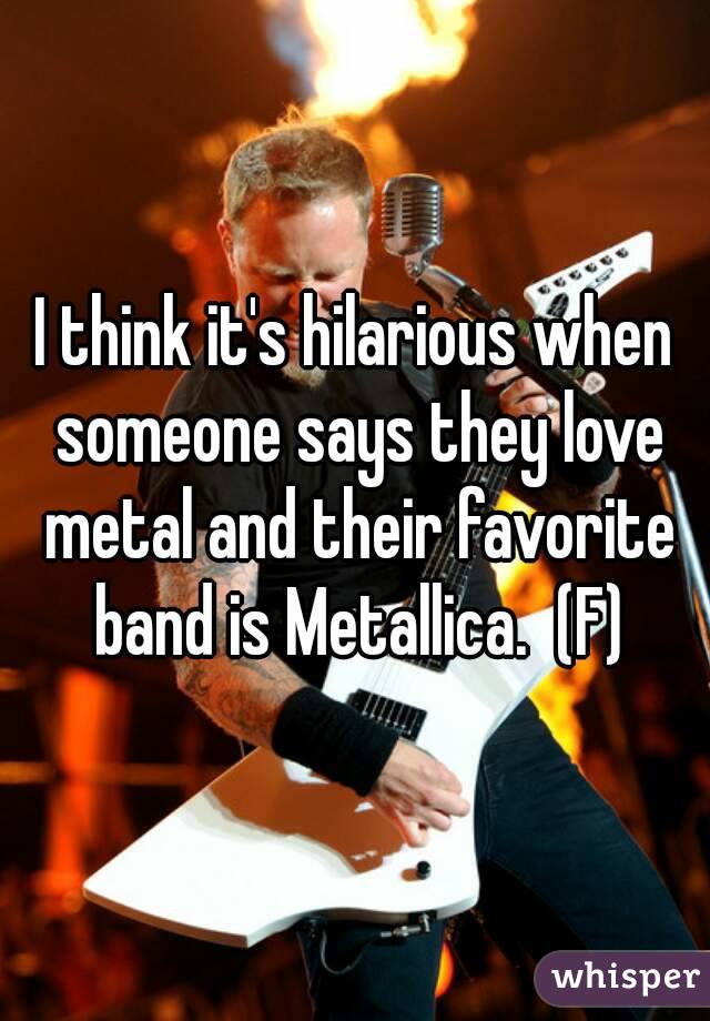 I think it's hilarious when someone says they love metal and their favorite band is Metallica.  (F)