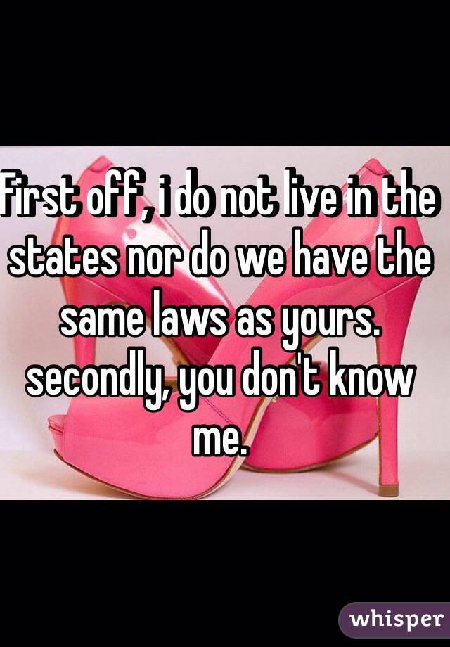 First off, i do not live in the states nor do we have the same laws as yours. secondly, you don't know me. 