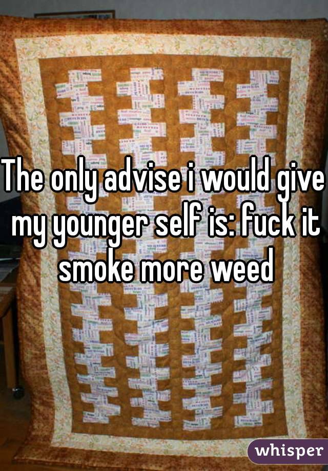 The only advise i would give my younger self is: fuck it smoke more weed