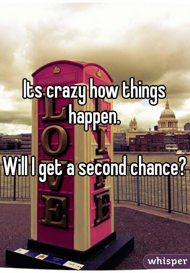 Its crazy how things happen. 

Will I get a second chance?