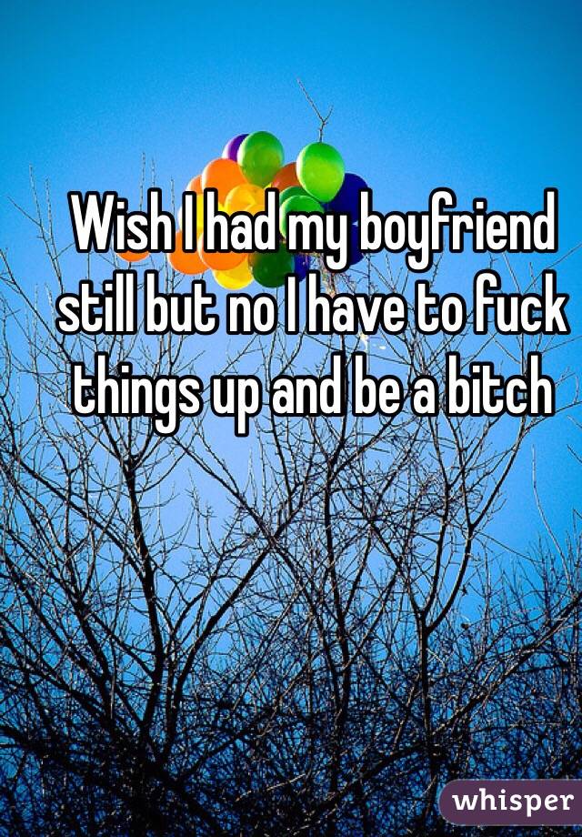 Wish I had my boyfriend still but no I have to fuck things up and be a bitch 