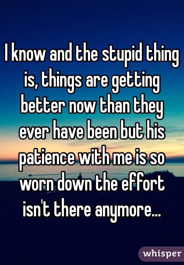 I know and the stupid thing is, things are getting better now than they ever have been but his patience with me is so worn down the effort isn't there anymore...