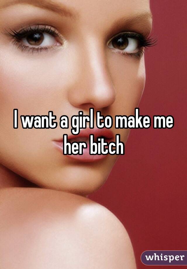 I want a girl to make me her bitch 