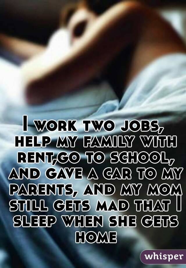 I work two jobs, help my family with rent,go to school, and gave a car to my parents, and my mom still gets mad that I sleep when she gets home
