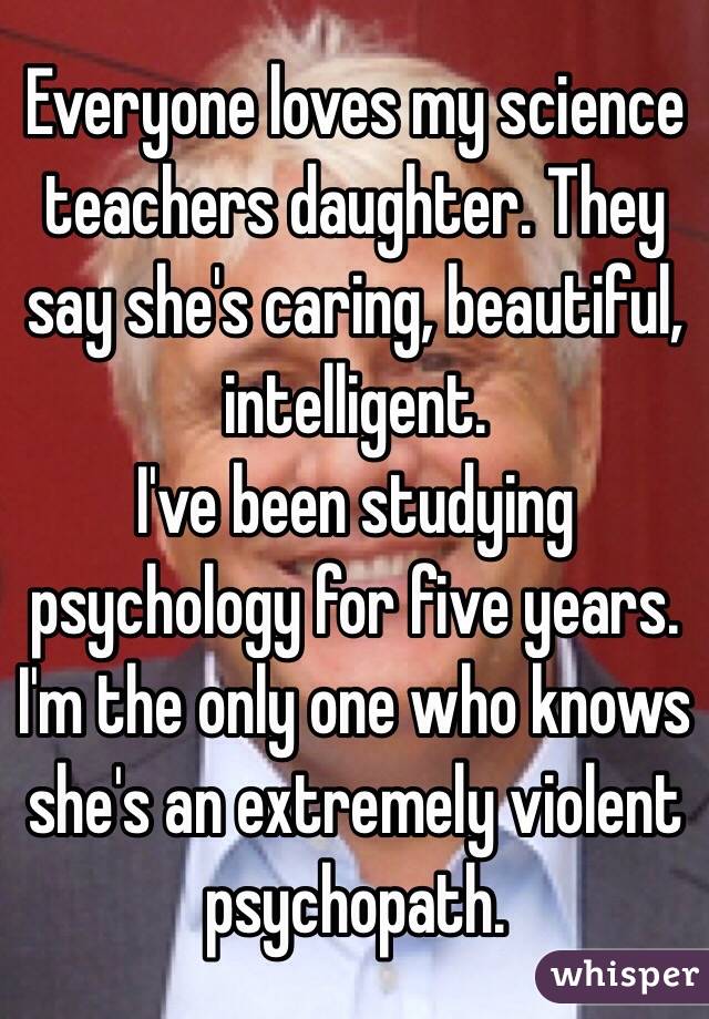 Everyone loves my science teachers daughter. They say she's caring, beautiful, intelligent.
I've been studying psychology for five years.
I'm the only one who knows she's an extremely violent psychopath.