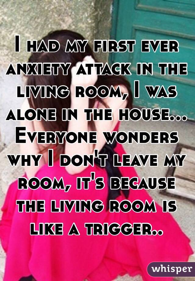 I had my first ever anxiety attack in the living room, I was alone in the house... Everyone wonders why I don't leave my room, it's because the living room is like a trigger..