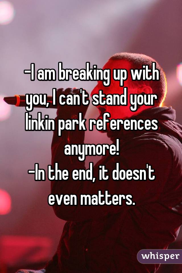 -I am breaking up with you, I can't stand your linkin park references anymore!
-In the end, it doesn't even matters.