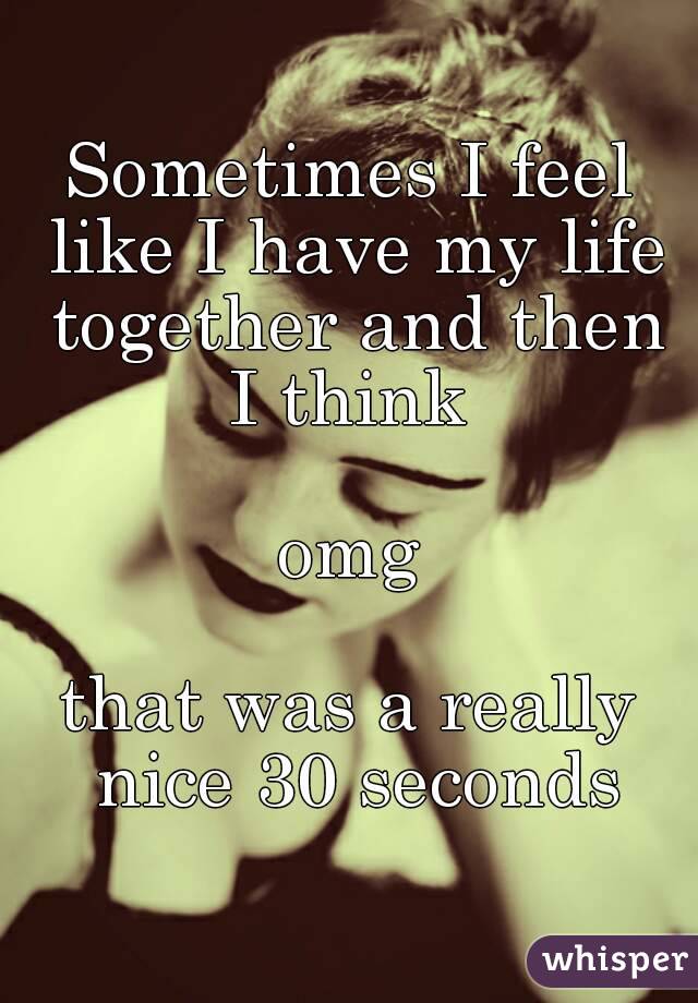 Sometimes I feel like I have my life together and then I think 

omg

that was a really nice 30 seconds