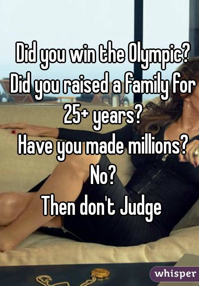 Did you win the Olympic?
Did you raised a family for 25+ years? 
Have you made millions?
No?
Then don't Judge 