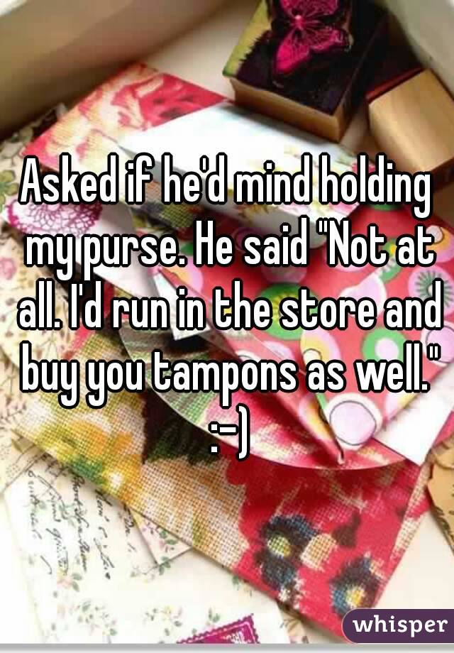 Asked if he'd mind holding my purse. He said "Not at all. I'd run in the store and buy you tampons as well." :-)