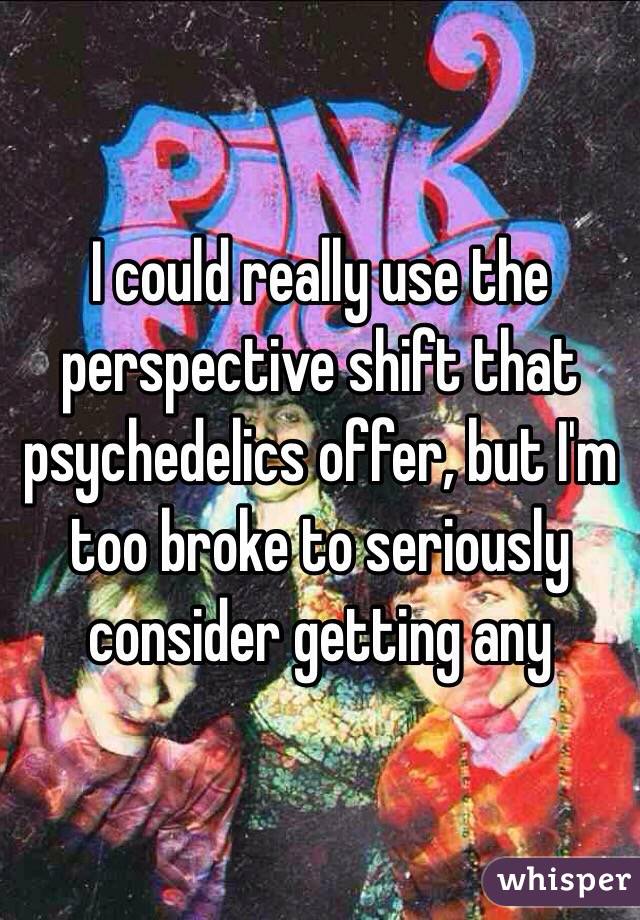 I could really use the perspective shift that psychedelics offer, but I'm too broke to seriously consider getting any