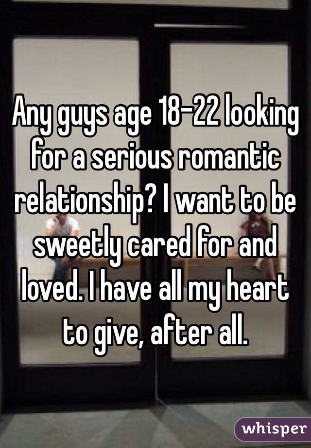 Any guys age 18-22 looking for a serious romantic relationship? I want to be sweetly cared for and loved. I have all my heart to give, after all. 