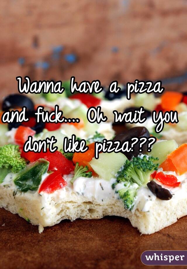 Wanna have a pizza and fuck.... Oh wait you don't like pizza??? 