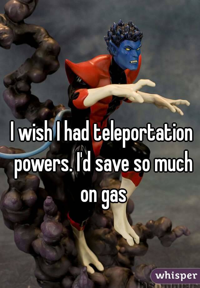 I wish I had teleportation powers. I'd save so much on gas
