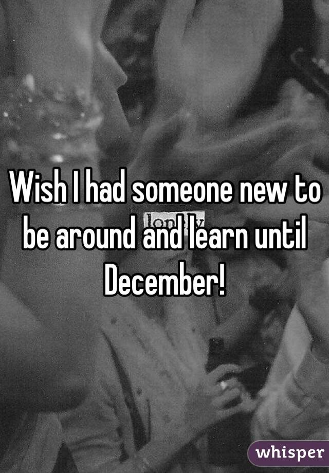 Wish I had someone new to be around and learn until December!
