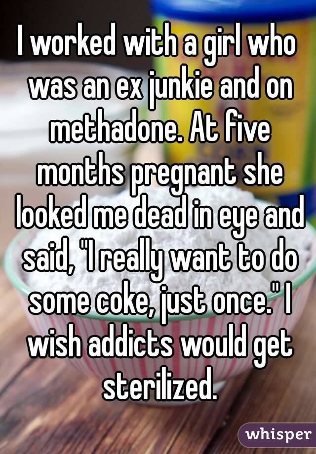 I worked with a girl who was an ex junkie and on methadone. At five months pregnant she looked me dead in eye and said, "I really want to do some coke, just once." I wish addicts would get sterilized.