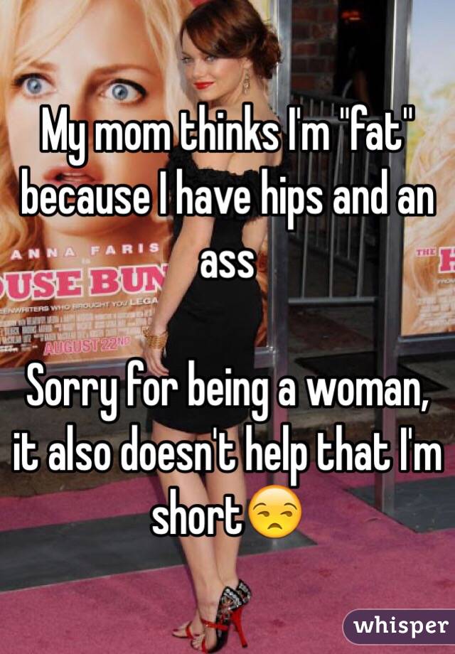 My mom thinks I'm "fat" because I have hips and an ass 

Sorry for being a woman, it also doesn't help that I'm short😒